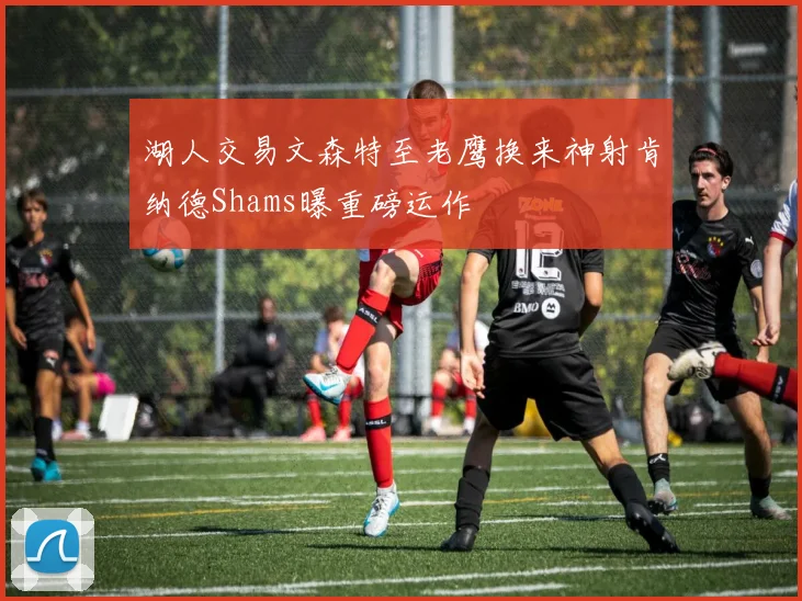 湖人交易文森特至老鹰换来神射肯纳德Shams曝重磅运作