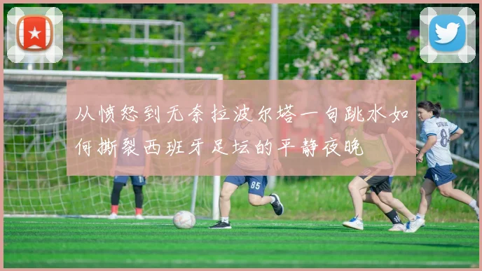 从愤怒到无奈拉波尔塔一句跳水如何撕裂西班牙足坛的平静夜晚