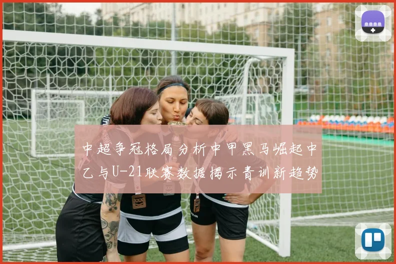 中超争冠格局分析中甲黑马崛起中乙与U-21联赛数据揭示青训新趋势